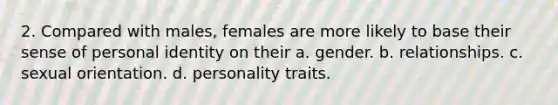 2. Compared with males, females are more likely to base their sense of personal identity on their a. gender. b. relationships. c. sexual orientation. d. personality traits.