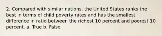 2. Compared with similar nations, the United States ranks the best in terms of child poverty rates and has the smallest difference in ratio between the richest 10 percent and poorest 10 percent. a. True b. False