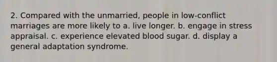 2. Compared with the unmarried, people in low-conflict marriages are more likely to a. live longer. b. engage in stress appraisal. c. experience elevated blood sugar. d. display a general adaptation syndrome.