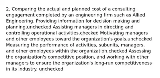 2. Comparing the actual and planned cost of a consulting engagement completed by an engineering firm such as Allied Engineering. Providing information for decision making and planning.unchecked Assisting managers in directing and controlling operational activities.checked Motivating managers and other employees toward the organization's goals.unchecked Measuring the performance of activities, subunits, managers, and other employees within the organization.checked Assessing the organization's competitive position, and working with other managers to ensure the organization's long-run competitiveness in its industry. unchecked