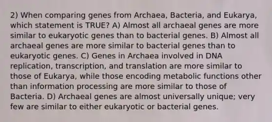 2) When comparing genes from Archaea, Bacteria, and Eukarya, which statement is TRUE? A) Almost all archaeal genes are more similar to eukaryotic genes than to bacterial genes. B) Almost all archaeal genes are more similar to bacterial genes than to eukaryotic genes. C) Genes in Archaea involved in DNA replication, transcription, and translation are more similar to those of Eukarya, while those encoding metabolic functions other than information processing are more similar to those of Bacteria. D) Archaeal genes are almost universally unique; very few are similar to either eukaryotic or bacterial genes.