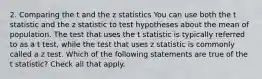 2. Comparing the t and the z statistics You can use both the t statistic and the z statistic to test hypotheses about the mean of population. The test that uses the t statistic is typically referred to as a t test, while the test that uses z statistic is commonly called a z test. Which of the following statements are true of the t statistic? Check all that apply.