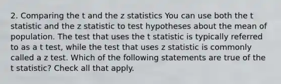 2. Comparing the t and the z statistics You can use both the t statistic and the z statistic to test hypotheses about the mean of population. The test that uses the t statistic is typically referred to as a t test, while the test that uses z statistic is commonly called a z test. Which of the following statements are true of the t statistic? Check all that apply.