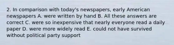 2. In comparison with today's newspapers, early American newspapers A. were written by hand B. All these answers are correct C. were so inexpensive that nearly everyone read a daily paper D. were more widely read E. could not have survived without political party support