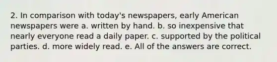 2. In comparison with today's newspapers, early American newspapers were a. written by hand. b. so inexpensive that nearly everyone read a daily paper. c. supported by the political parties. d. more widely read. e. All of the answers are correct.