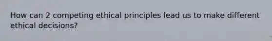 How can 2 competing ethical principles lead us to make different ethical decisions?