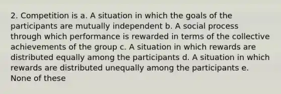 2. Competition is a. A situation in which the goals of the participants are mutually independent b. A social process through which performance is rewarded in terms of the collective achievements of the group c. A situation in which rewards are distributed equally among the participants d. A situation in which rewards are distributed unequally among the participants e. None of these