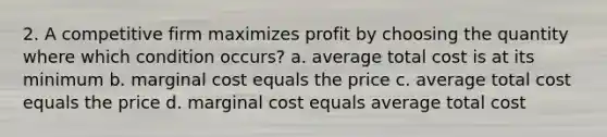 2. A competitive firm maximizes profit by choosing the quantity where which condition occurs? a. average total cost is at its minimum b. marginal cost equals the price c. average total cost equals the price d. marginal cost equals average total cost