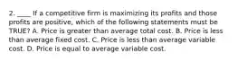 2. ____ If a competitive firm is maximizing its profits and those profits are positive, which of the following statements must be TRUE? A. Price is greater than average total cost. B. Price is less than average fixed cost. C. Price is less than average variable cost. D. Price is equal to average variable cost.