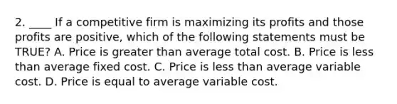 2. ____ If a competitive firm is maximizing its profits and those profits are positive, which of the following statements must be TRUE? A. Price is greater than average total cost. B. Price is less than average fixed cost. C. Price is less than average variable cost. D. Price is equal to average variable cost.