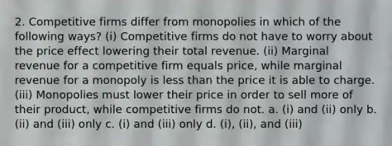 2. Competitive firms differ from monopolies in which of the following ways? (i) Competitive firms do not have to worry about the price effect lowering their total revenue. (ii) Marginal revenue for a competitive firm equals price, while marginal revenue for a monopoly is less than the price it is able to charge. (iii) Monopolies must lower their price in order to sell more of their product, while competitive firms do not. a. (i) and (ii) only b. (ii) and (iii) only c. (i) and (iii) only d. (i), (ii), and (iii)