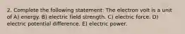 2. Complete the following statement: The electron volt is a unit of A) energy. B) electric field strength. C) electric force. D) electric potential difference. E) electric power.