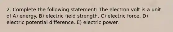 2. Complete the following statement: The electron volt is a unit of A) energy. B) electric field strength. C) electric force. D) electric potential difference. E) electric power.