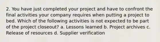 2. You have just completed your project and have to confront the final activities your company requires when putting a project to bed. Which of the following activities is not expected to be part of the project closeout? a. Lessons learned b. Project archives c. Release of resources d. Supplier verification