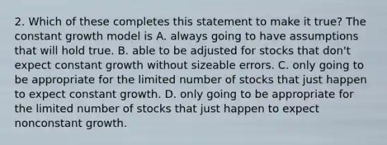 2. Which of these completes this statement to make it true? The constant growth model is A. always going to have assumptions that will hold true. B. able to be adjusted for stocks that don't expect constant growth without sizeable errors. C. only going to be appropriate for the limited number of stocks that just happen to expect constant growth. D. only going to be appropriate for the limited number of stocks that just happen to expect nonconstant growth.