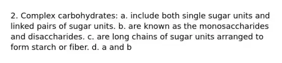 2. Complex carbohydrates: a. include both single sugar units and linked pairs of sugar units. b. are known as the monosaccharides and disaccharides. c. are long chains of sugar units arranged to form starch or fiber. d. a and b