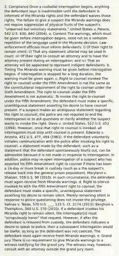 2. Compliance Once a custodial interrogation begins, anything the defendant says is inadmissible until the defendant is informed of the Miranda rights and the defendant waives those rights. The failure to give a suspect the Miranda warnings does not require suppression of physical fruits of the suspect's "unwarned but voluntary statements." United States v. Patane, 542 U.S. 630, 640 (2004). a. Content The warnings, which must be given before interrogation begins, need not be a verbatim repetition of the language used in the Miranda decision. Law-enforcement officials must inform defendants: i) Of their right to remain silent; ii) That any statement uttered may be used in court; iii) Of their right to consult an attorney and to have the attorney present during an interrogation; and iv) That an attorney will be appointed to represent indigent defendants. b. Timing The Miranda warning must be given before interrogation begins. If interrogation is stopped for a long duration, the warning must be given again. c. Right to counsel invoked The right to counsel under the Fifth Amendment is not the same as the constitutional requirement of the right to counsel under the Sixth Amendment. The right to counsel under the Fifth Amendment is not automatic. To invoke the right to counsel under the Fifth Amendment, the defendant must make a specific, unambiguous statement asserting his desire to have counsel present. If a suspect makes an ambiguous statement regarding the right to counsel, the police are not required to end the interrogation or to ask questions or clarify whether the suspect wants to invoke the right. Davis v. United States, 512 U.S. 452 (1994). However, once that right to counsel is invoked, all interrogation must stop until counsel is present. Edwards v. Arizona, 451 U.S. 477, 484 (1981). If the defendant voluntarily initiates communication with the police after invoking his right to counsel, a statement made by the defendant, such as a statement that the defendant spontaneously blurts out, can be admissible because it is not made in response to interrogation. In addition, police may re-open interrogation of a suspect who has asserted his Fifth Amendment right to counsel if there has been a 14-day or more break in custody (such as a the suspect's release back into the general prison population). Maryland v. Shatzer, 559 U.S. 98 (2010). In such circumstance, the defendant must again receive fresh Miranda warnings. d. Right to silence invoked As with the Fifth Amendment right to counsel, the defendant must make a specific, unambiguous statement asserting his desire to remain silent. Merely remaining silent in response to police questioning does not invoke the privilege. Salinas v. Texas, 570 U.S. ___, 133 S. Ct. 2174 (2013); Berghuis v. Thompkins, 560 U.S. 370 (2010). If a defendant invokes his Miranda right to remain silent, the interrogator(s) must "scrupulously honor" that request. However, if after the defendant is released from custody, the defendant indicates a desire to speak to police, then a subsequent interrogation would be lawful, as long as the defendant was not coerced. The defendant must again receive fresh Miranda warnings. e. Grand jury There is no requirement to give Miranda warnings to a witness testifying for the grand jury. The witness may, however, consult with an attorney outside the grand jury room.