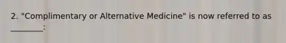 2. "Complimentary or Alternative Medicine" is now referred to as ________: