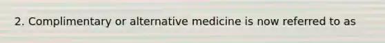 2. Complimentary or alternative medicine is now referred to as