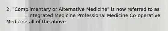 2. "Complimentary or Alternative Medicine" is now referred to as ________: Integrated Medicine Professional Medicine Co-operative Medicine all of the above