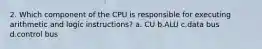 2. Which component of the CPU is responsible for executing arithmetic and logic instructions? a. CU b.ALU c.data bus d.control bus