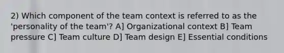 2) Which component of the team context is referred to as the 'personality of the team'? A] Organizational context B] Team pressure C] Team culture D] Team design E] Essential conditions