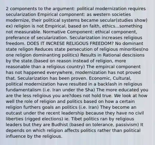 2 components to the argument: political modernization requires secularization Empirical component: as western societies modernize, their political systems became secular(studies show) ex) religion is not Empirical, based on faith, ethics...something not measurable. Normative Component: ethical component, preferance of secularization. Secularization increases religious freedom. DOES IT INCRESE RELIGOUS FREEDOM? No dominant state religon Reduces state persecution of religious minorities(no one religion dominanting politics) Results in Rational descisions by the state.(based on reason instead of religion, more reasonable than a religious country) The empircal component has not happened everywhere, modernization has not proved that. Secularization has been proven. Economic, Cultural, political modernization have resulted in a backlash in religious fundamentalism (i.e. Iran under the Sha) The more educated you are the less religious you are?does not hold true. We look at how well the role of religion and politics based on how a certain religion furthers goals an politics (i.e. Iran) They become an outcast under the recent leadership because they have no civil liberties (rigged elections) ie. Tibet politics ran by religious leaders but they are Budhist (based on tolerance, passivism) It depends on which religion affects politics rather than political influence by the religious.