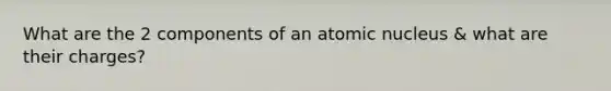 What are the 2 components of an atomic nucleus & what are their charges?