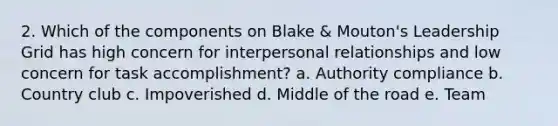 2. Which of the components on Blake & Mouton's Leadership Grid has high concern for interpersonal relationships and low concern for task accomplishment? a. Authority compliance b. Country club c. Impoverished d. Middle of the road e. Team