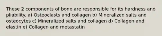 These 2 components of bone are responsible for its hardness and pliability. a) Osteoclasts and collagen b) Mineralized salts and osteocytes c) Mineralized salts and collagen d) Collagen and elastin e) Collagen and metastatin