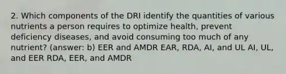 2. Which components of the DRI identify the quantities of various nutrients a person requires to optimize health, prevent deficiency diseases, and avoid consuming too much of any nutrient? (answer: b) EER and AMDR EAR, RDA, AI, and UL AI, UL, and EER RDA, EER, and AMDR