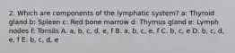 2. Which are components of the lymphatic system? a: Thyroid gland b: Spleen c: Red bone marrow d: Thymus gland e: Lymph nodes f: Tonsils A. a, b, c, d, e, f B. a, b, c, e, f C. b, c, e D. b, c, d, e, f E. b, c, d, e