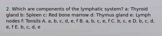 2. Which are components of the lymphatic system? a: Thyroid gland b: Spleen c: Red bone marrow d: Thymus gland e: Lymph nodes f: Tonsils A. a, b, c, d, e, f B. a, b, c, e, f C. b, c, e D. b, c, d, e, f E. b, c, d, e