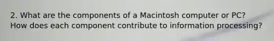 2. What are the components of a Macintosh computer or PC? How does each component contribute to information processing?