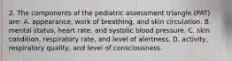 2. The components of the pediatric assessment triangle (PAT) are: A. appearance, work of breathing, and skin circulation. B. mental status, heart rate, and systolic blood pressure. C. skin condition, respiratory rate, and level of alertness. D. activity, respiratory quality, and level of consciousness.