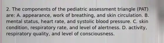 2. The components of the pediatric assessment triangle (PAT) are: A. appearance, work of breathing, and skin circulation. B. mental status, heart rate, and systolic blood pressure. C. skin condition, respiratory rate, and level of alertness. D. activity, respiratory quality, and level of consciousness.