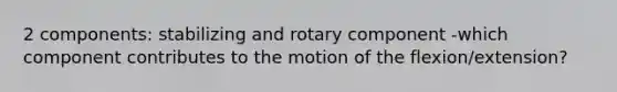 2 components: stabilizing and rotary component -which component contributes to the motion of the flexion/extension?