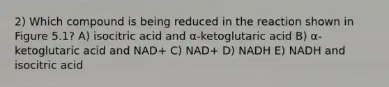 2) Which compound is being reduced in the reaction shown in Figure 5.1? A) isocitric acid and α-ketoglutaric acid B) α-ketoglutaric acid and NAD+ C) NAD+ D) NADH E) NADH and isocitric acid