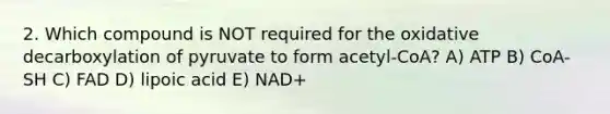 2. Which compound is NOT required for the oxidative decarboxylation of pyruvate to form acetyl-CoA? A) ATP B) CoA-SH C) FAD D) lipoic acid E) NAD+