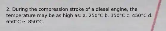 2. During the compression stroke of a diesel engine, the temperature may be as high as: a. 250°C b. 350°C c. 450°C d. 650°C e. 850°C.