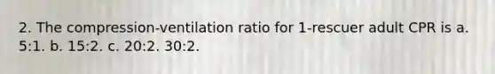 2. The compression-ventilation ratio for 1-rescuer adult CPR is a. 5:1. b. 15:2. c. 20:2. 30:2.