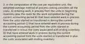 2. In the computation of the cost per equivalent unit, the weighted-average method of process costing considers all the costs: A) entering work in process from the units in beginning inventory plus the costs for the work completed during the current accounting period B) that have entered work in process from the units started or transferred in during the current accounting period C) that have entered work in process during the current accounting period from the units started or transferred in minus the costs associated with ending inventory D) that have entered work in process during the current accounting period from the units started or transferred in plus the costs associated with ending inventory