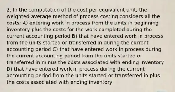 2. In the computation of the cost per equivalent unit, the weighted-average method of process costing considers all the costs: A) entering work in process from the units in beginning inventory plus the costs for the work completed during the current accounting period B) that have entered work in process from the units started or transferred in during the current accounting period C) that have entered work in process during the current accounting period from the units started or transferred in minus the costs associated with ending inventory D) that have entered work in process during the current accounting period from the units started or transferred in plus the costs associated with ending inventory