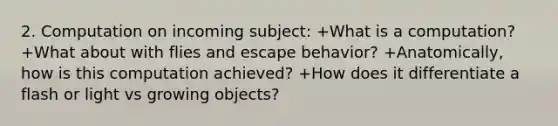 2. Computation on incoming subject: +What is a computation? +What about with flies and escape behavior? +Anatomically, how is this computation achieved? +How does it differentiate a flash or light vs growing objects?