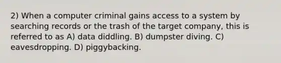 2) When a computer criminal gains access to a system by searching records or the trash of the target company, this is referred to as A) data diddling. B) dumpster diving. C) eavesdropping. D) piggybacking.