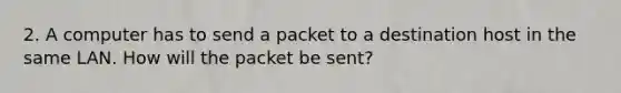 2. A computer has to send a packet to a destination host in the same LAN. How will the packet be sent?