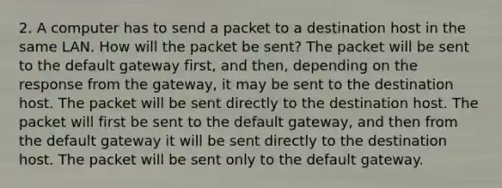 2. A computer has to send a packet to a destination host in the same LAN. How will the packet be sent? The packet will be sent to the default gateway first, and then, depending on the response from the gateway, it may be sent to the destination host. The packet will be sent directly to the destination host. The packet will first be sent to the default gateway, and then from the default gateway it will be sent directly to the destination host. The packet will be sent only to the default gateway.