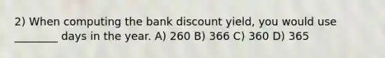 2) When computing the bank discount yield, you would use ________ days in the year. A) 260 B) 366 C) 360 D) 365