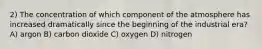 2) The concentration of which component of the atmosphere has increased dramatically since the beginning of the industrial era? A) argon B) carbon dioxide C) oxygen D) nitrogen