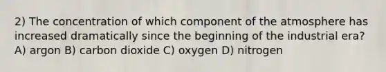 2) The concentration of which component of the atmosphere has increased dramatically since the beginning of the industrial era? A) argon B) carbon dioxide C) oxygen D) nitrogen